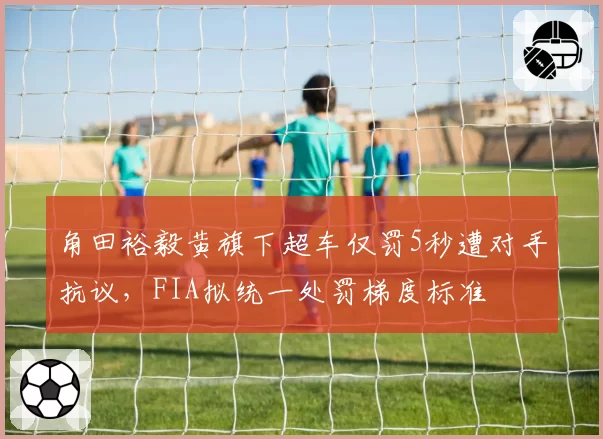 角田裕毅黄旗下超车仅罚5秒遭对手抗议,FIA拟统一处罚梯度标准