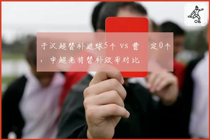 于汉超替补进球5个 vs 曹赟定0个，中超老将替补效率对比