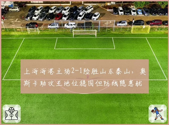 上海海港主场2-1险胜山东泰山，奥斯卡助攻王地位稳固但防线隐患犹存？