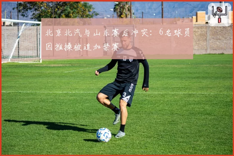 北京北汽与山东赛后冲突：6名球员因推搡被追加禁赛