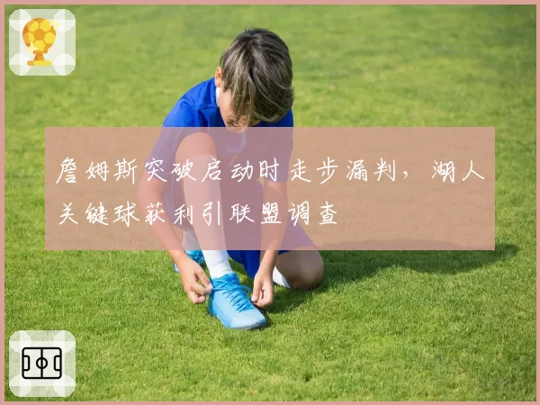 詹姆斯突破启动时走步漏判，湖人关键球获利引联盟调查
