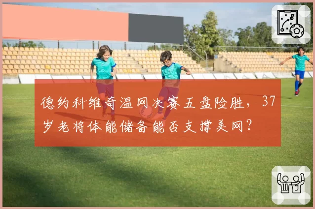 德约科维奇温网决赛五盘险胜，37岁老将体能储备能否支撑美网？