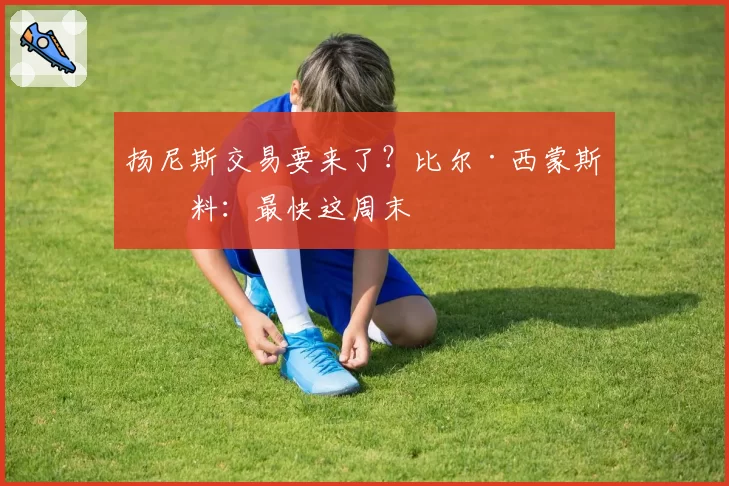 扬尼斯交易要来了?比尔·西蒙斯爆料:最快这周末