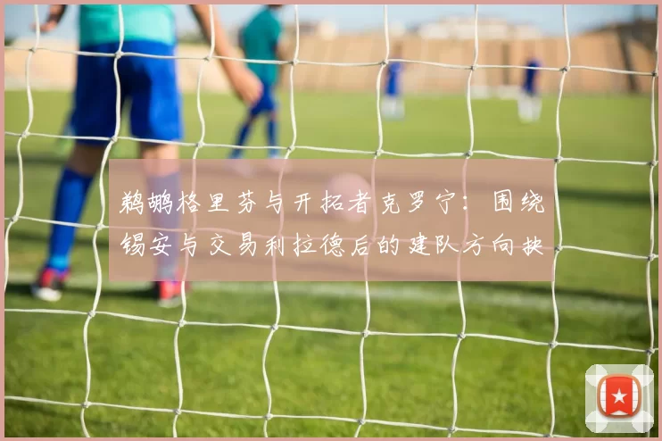 鹈鹕格里芬与开拓者克罗宁：围绕锡安与交易利拉德后的建队方向抉择