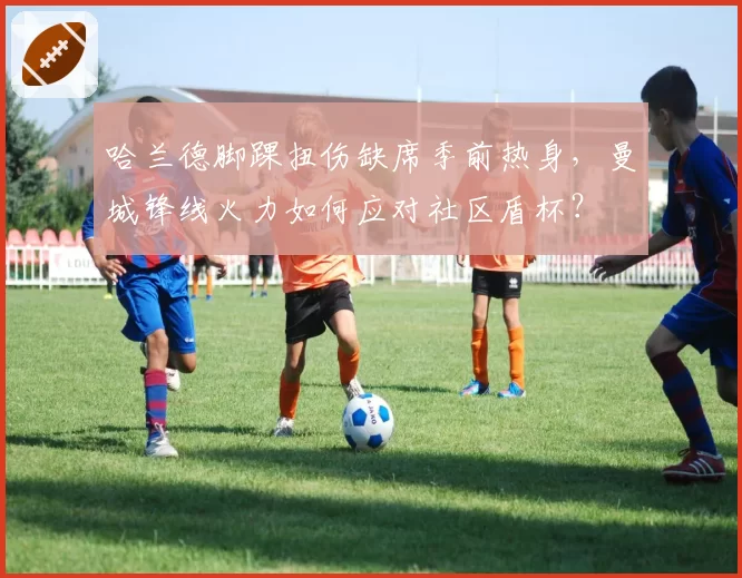 哈兰德脚踝扭伤缺席季前热身，曼城锋线火力如何应对社区盾杯？