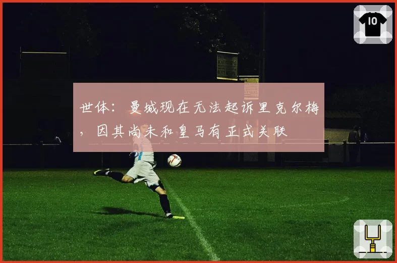 世体：曼城现在无法起诉里克尔梅，因其尚未和皇马有正式关联