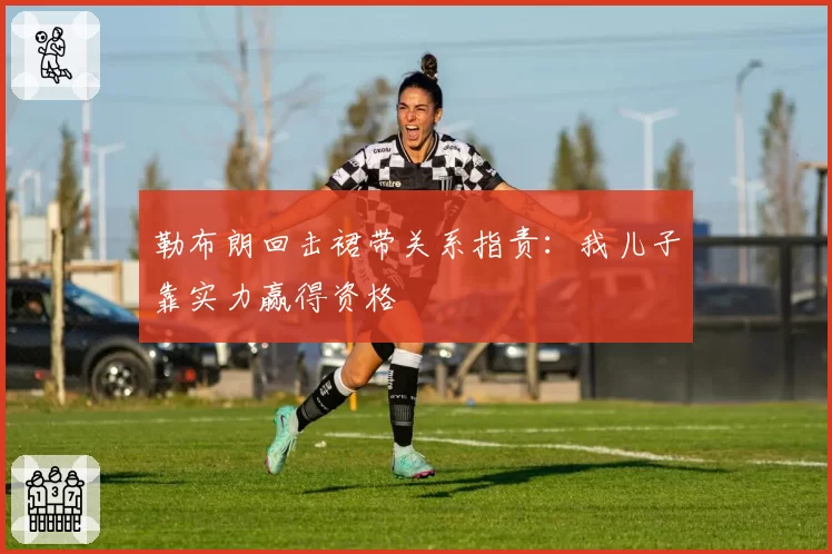 勒布朗回击裙带关系指责:我儿子靠实力赢得资格