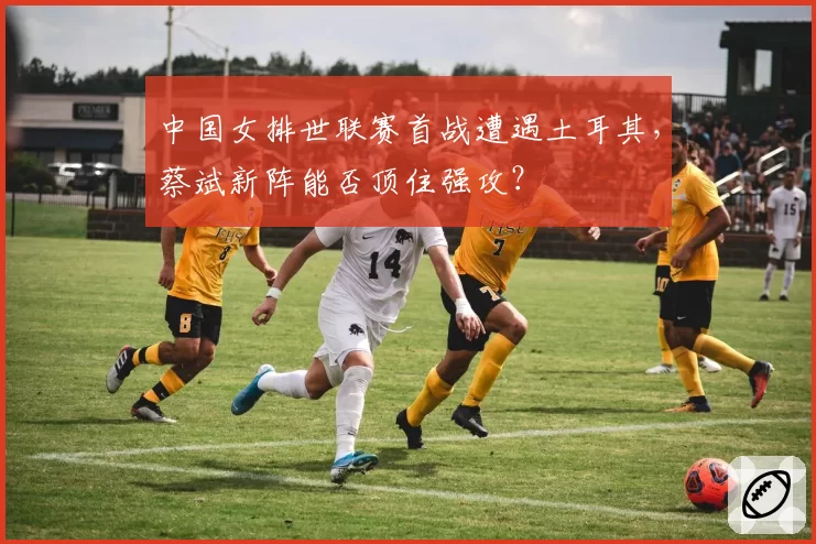 中国女排世联赛首战遭遇土耳其，蔡斌新阵能否顶住强攻？