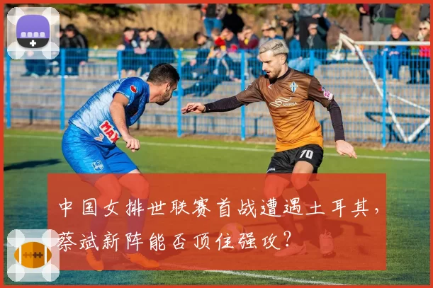 中国女排世联赛首战遭遇土耳其，蔡斌新阵能否顶住强攻？