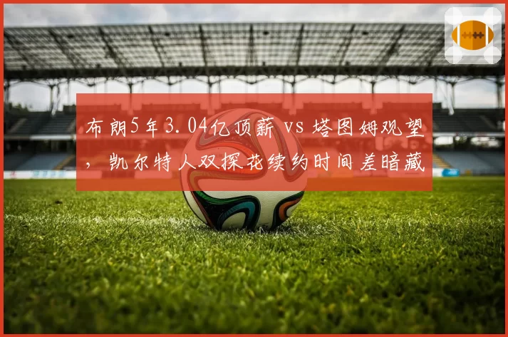布朗5年3.04亿顶薪 vs 塔图姆观望，凯尔特人双探花续约时间差暗藏玄机
