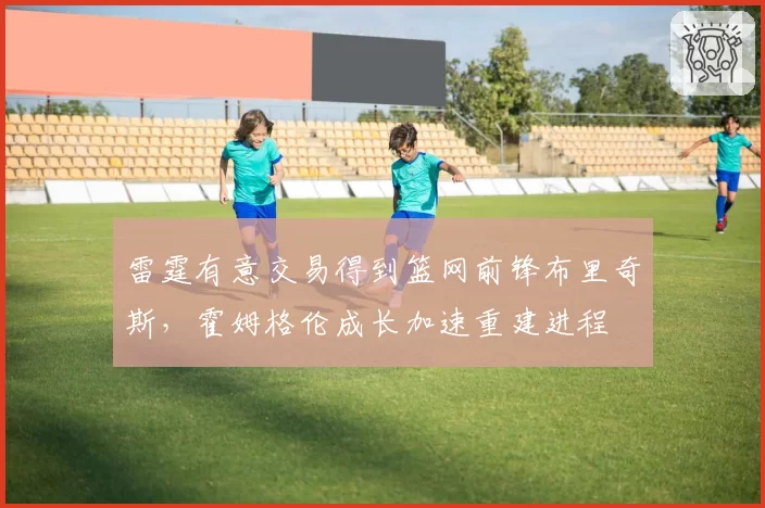 雷霆有意交易得到篮网前锋布里奇斯,霍姆格伦成长加速重建进程