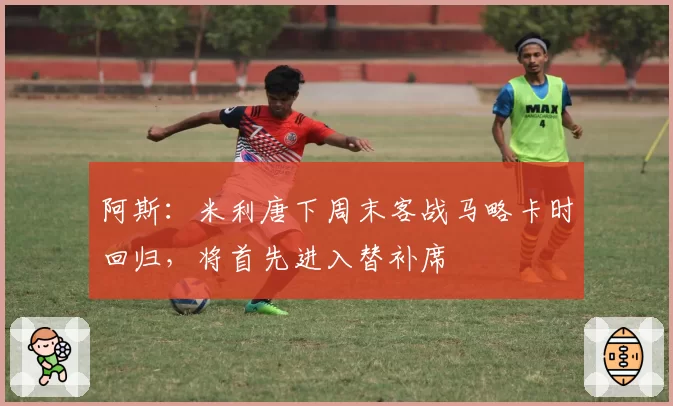 阿斯：米利唐下周末客战马略卡时回归，将首先进入替补席
