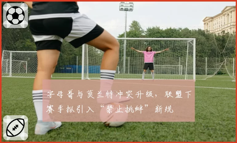 字母哥与莫兰特冲突升级,联盟下赛季拟引入“禁止挑衅”新规
